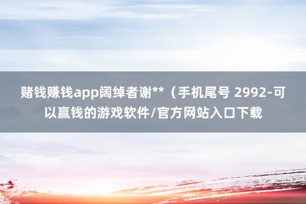 赌钱赚钱app阔绰者谢**（手机尾号 2992-可以赢钱的游戏软件/官方网站入口下载