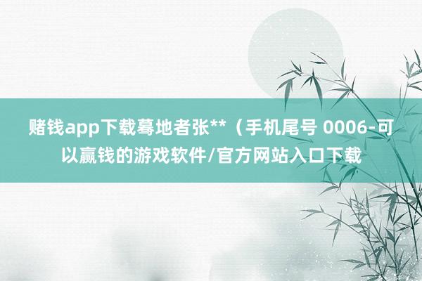 赌钱app下载蓦地者张**（手机尾号 0006-可以赢钱的游戏软件/官方网站入口下载